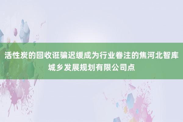 活性炭的回收诳骗迟缓成为行业眷注的焦河北智库城乡发展规划有限公司点